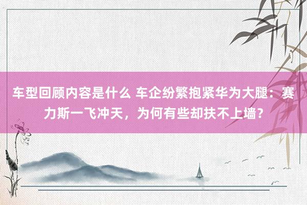 车型回顾内容是什么 车企纷繁抱紧华为大腿：赛力斯一飞冲天，为何有些却扶不上墙？