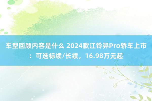 车型回顾内容是什么 2024款江铃羿Pro轿车上市：可选标续/长续，16.98万元起