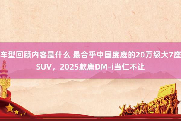 车型回顾内容是什么 最合乎中国度庭的20万级大7座SUV，2025款唐DM-i当仁不让