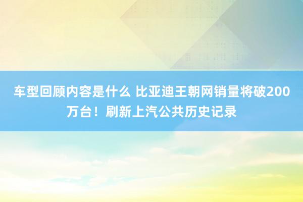 车型回顾内容是什么 比亚迪王朝网销量将破200万台！刷新上汽公共历史记录