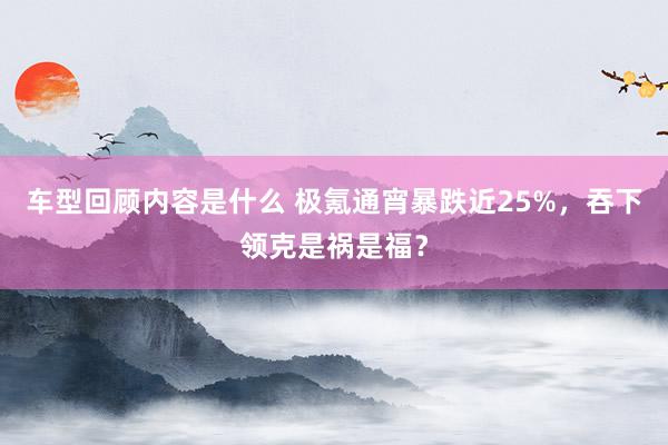 车型回顾内容是什么 极氪通宵暴跌近25%，吞下领克是祸是福？