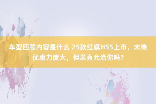 车型回顾内容是什么 25款红旗HS5上市，末端优惠力度大，但果真允洽你吗？