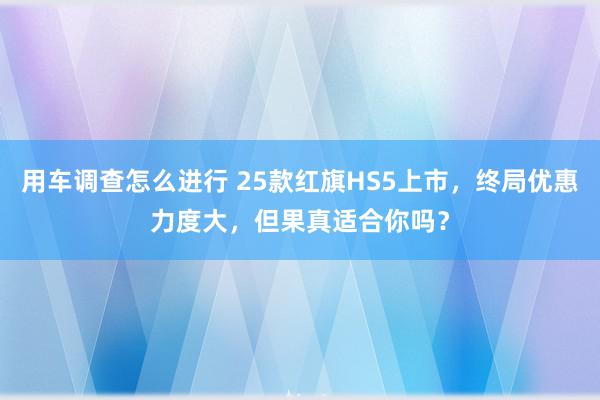 用车调查怎么进行 25款红旗HS5上市，终局优惠力度大，但果真适合你吗？