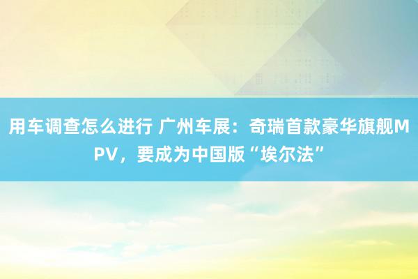 用车调查怎么进行 广州车展：奇瑞首款豪华旗舰MPV，要成为中国版“埃尔法”