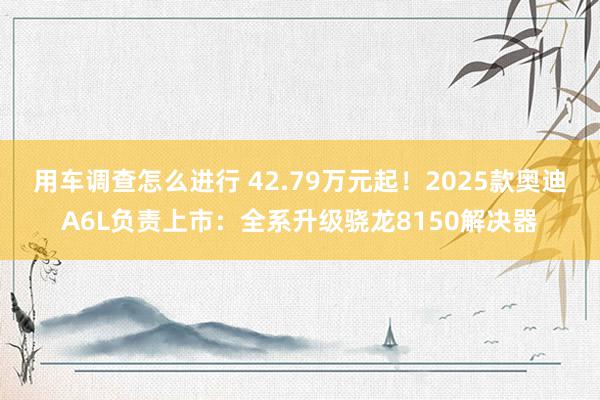 用车调查怎么进行 42.79万元起！2025款奥迪A6L负责上市：全系升级骁龙8150解决器