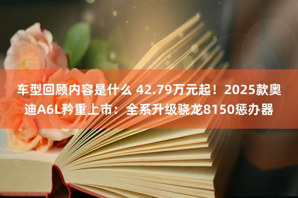 车型回顾内容是什么 42.79万元起！2025款奥迪A6L矜重上市：全系升级骁龙8150惩办器