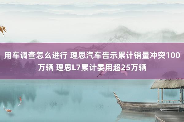 用车调查怎么进行 理思汽车告示累计销量冲突100万辆 理思L7累计委用超25万辆