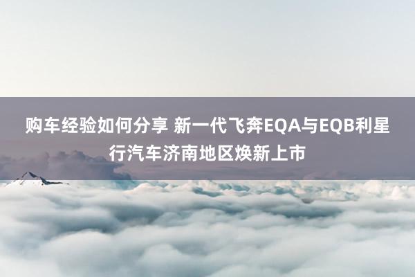 购车经验如何分享 新一代飞奔EQA与EQB利星行汽车济南地区焕新上市