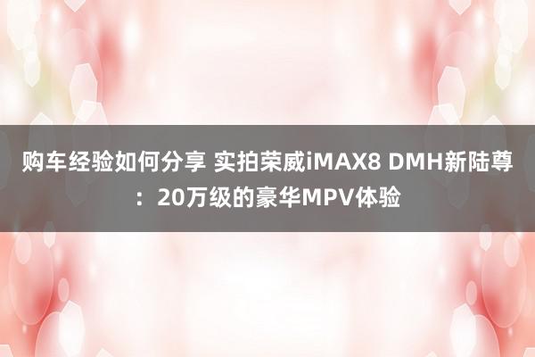 购车经验如何分享 实拍荣威iMAX8 DMH新陆尊：20万级的豪华MPV体验