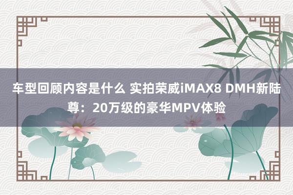 车型回顾内容是什么 实拍荣威iMAX8 DMH新陆尊：20万级的豪华MPV体验