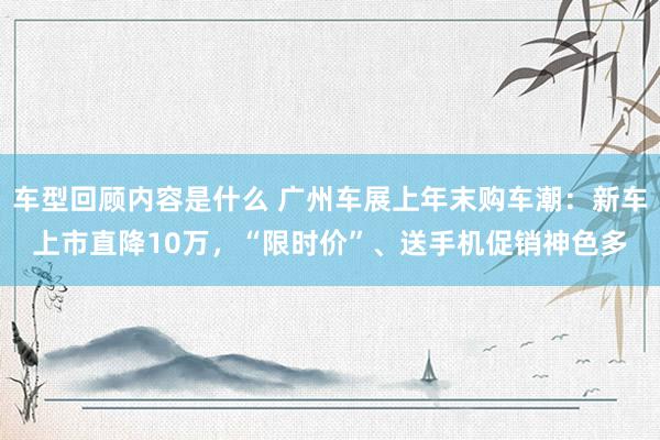 车型回顾内容是什么 广州车展上年末购车潮：新车上市直降10万，“限时价”、送手机促销神色多