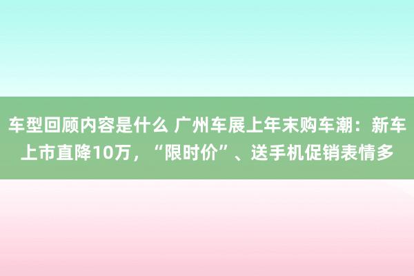 车型回顾内容是什么 广州车展上年末购车潮：新车上市直降10万，“限时价”、送手机促销表情多