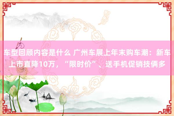 车型回顾内容是什么 广州车展上年末购车潮：新车上市直降10万，“限时价”、送手机促销技俩多