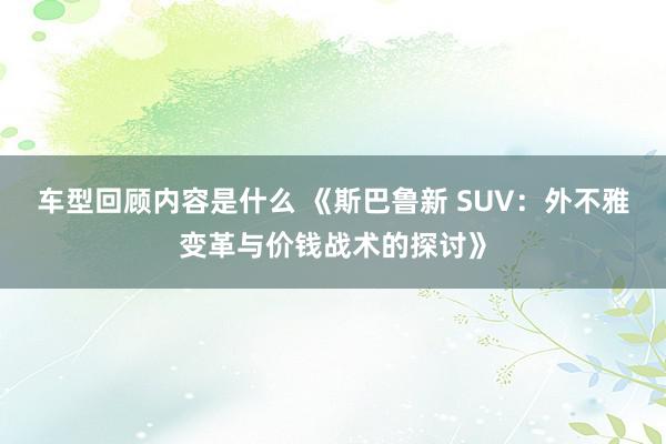 车型回顾内容是什么 《斯巴鲁新 SUV：外不雅变革与价钱战术的探讨》