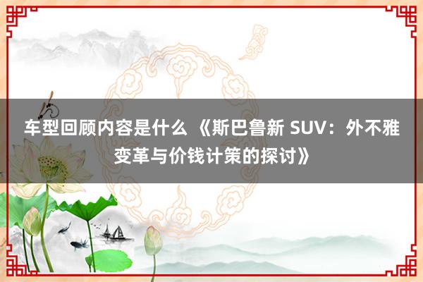 车型回顾内容是什么 《斯巴鲁新 SUV：外不雅变革与价钱计策的探讨》