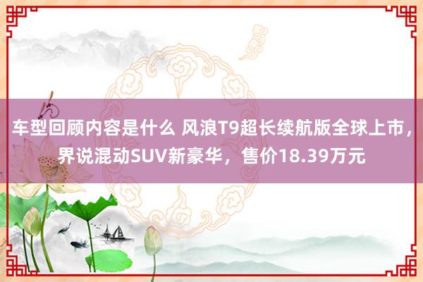 车型回顾内容是什么 风浪T9超长续航版全球上市，界说混动SUV新豪华，售价18.39万元