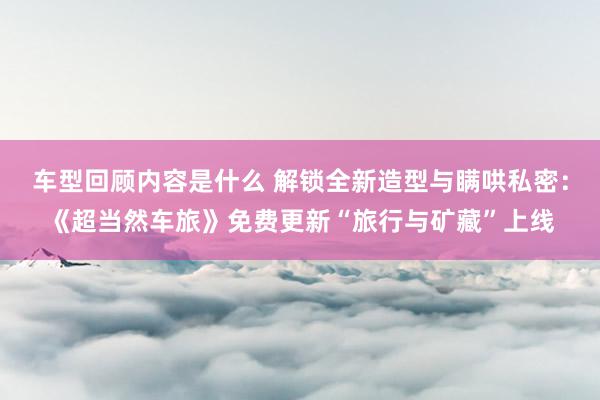 车型回顾内容是什么 解锁全新造型与瞒哄私密：《超当然车旅》免费更新“旅行与矿藏”上线