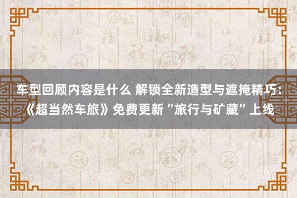 车型回顾内容是什么 解锁全新造型与遮掩精巧：《超当然车旅》免费更新“旅行与矿藏”上线