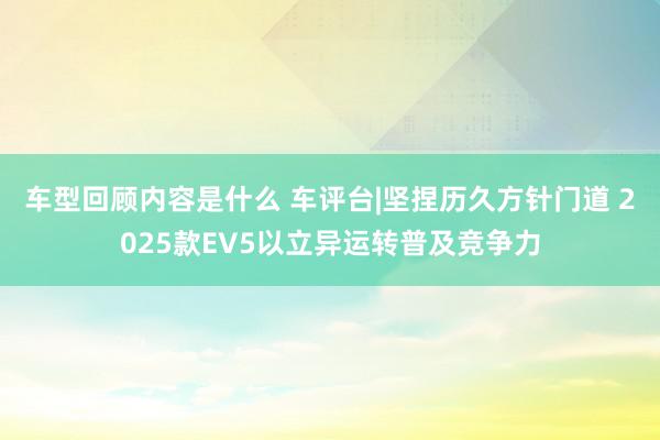 车型回顾内容是什么 车评台|坚捏历久方针门道 2025款EV5以立异运转普及竞争力