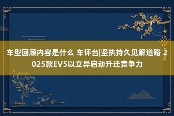 车型回顾内容是什么 车评台|坚执持久见解道路 2025款EV5以立异启动升迁竞争力