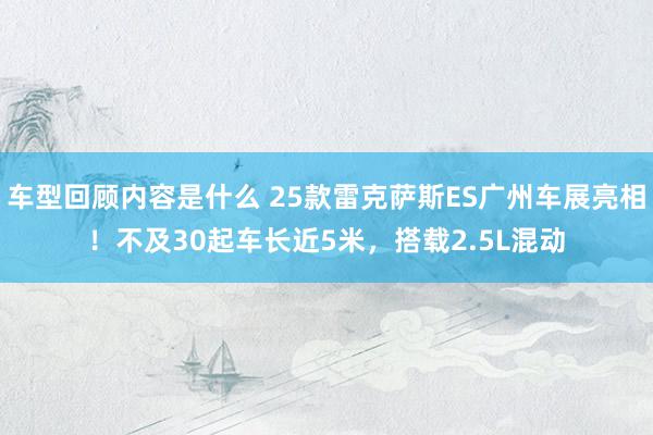 车型回顾内容是什么 25款雷克萨斯ES广州车展亮相！不及30起车长近5米，搭载2.5L混动