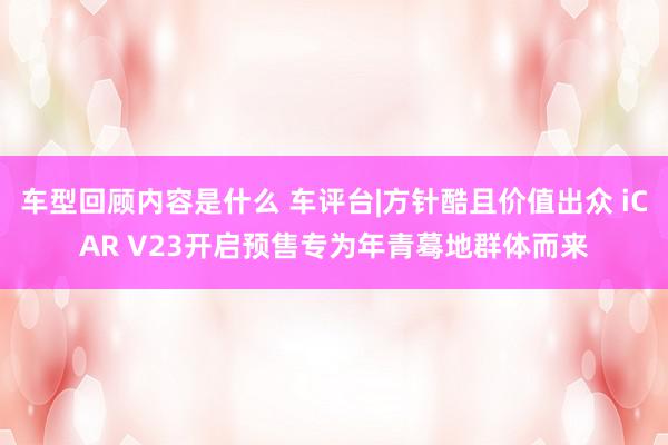 车型回顾内容是什么 车评台|方针酷且价值出众 iCAR V23开启预售专为年青蓦地群体而来