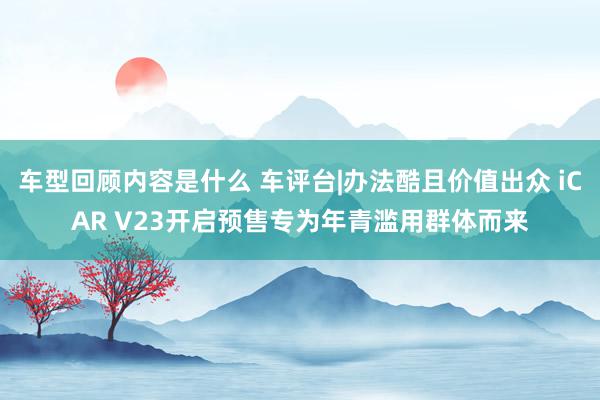 车型回顾内容是什么 车评台|办法酷且价值出众 iCAR V23开启预售专为年青滥用群体而来