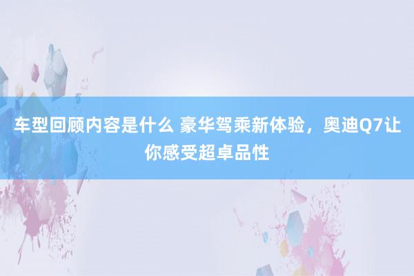 车型回顾内容是什么 豪华驾乘新体验，奥迪Q7让你感受超卓品性