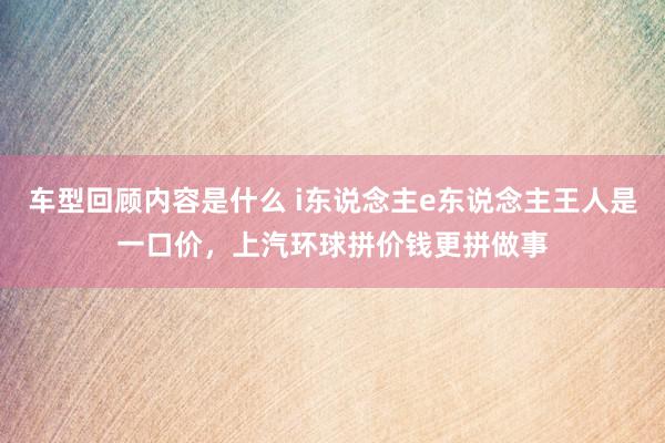 车型回顾内容是什么 i东说念主e东说念主王人是一口价，上汽环球拼价钱更拼做事