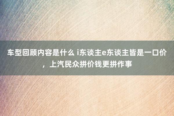 车型回顾内容是什么 i东谈主e东谈主皆是一口价，上汽民众拼价钱更拼作事