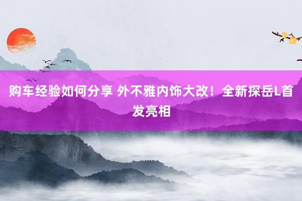 购车经验如何分享 外不雅内饰大改！全新探岳L首发亮相