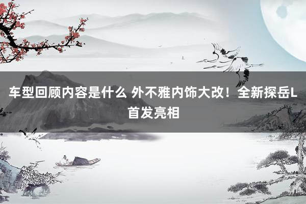 车型回顾内容是什么 外不雅内饰大改！全新探岳L首发亮相
