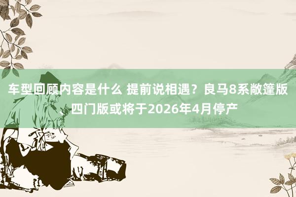 车型回顾内容是什么 提前说相遇？良马8系敞篷版、四门版或将于2026年4月停产