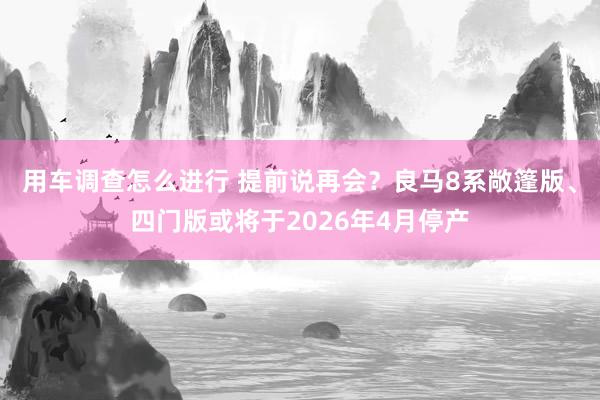 用车调查怎么进行 提前说再会？良马8系敞篷版、四门版或将于2026年4月停产