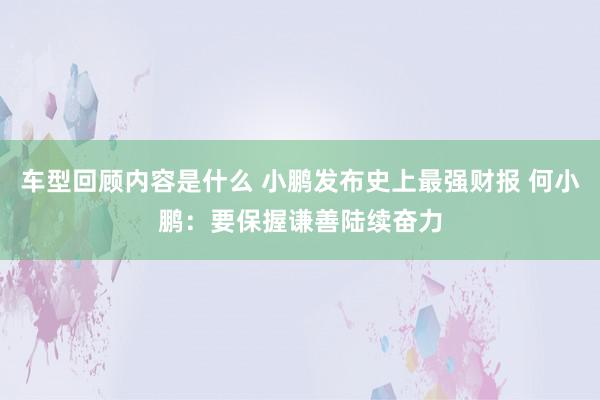 车型回顾内容是什么 小鹏发布史上最强财报 何小鹏：要保握谦善陆续奋力