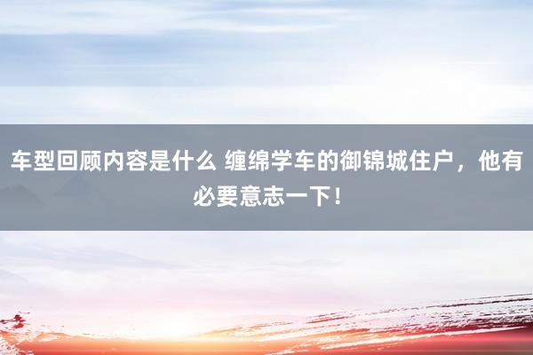 车型回顾内容是什么 缠绵学车的御锦城住户，他有必要意志一下！