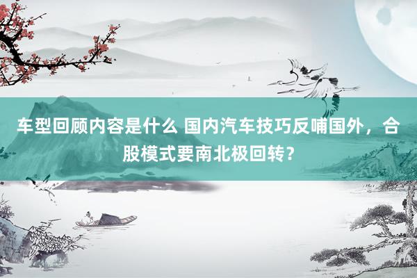 车型回顾内容是什么 国内汽车技巧反哺国外，合股模式要南北极回转？