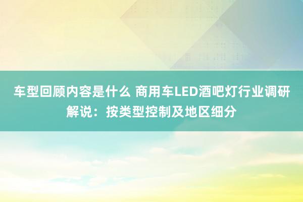 车型回顾内容是什么 商用车LED酒吧灯行业调研解说：按类型控制及地区细分