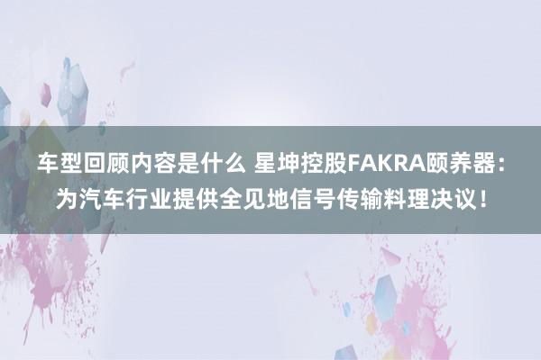 车型回顾内容是什么 星坤控股FAKRA颐养器：为汽车行业提供全见地信号传输料理决议！