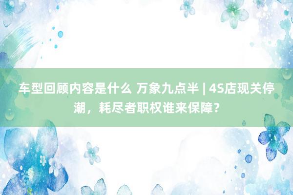 车型回顾内容是什么 万象九点半 | 4S店现关停潮，耗尽者职权谁来保障？