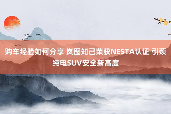 购车经验如何分享 岚图知己荣获NESTA认证 引颈纯电SUV安全新高度