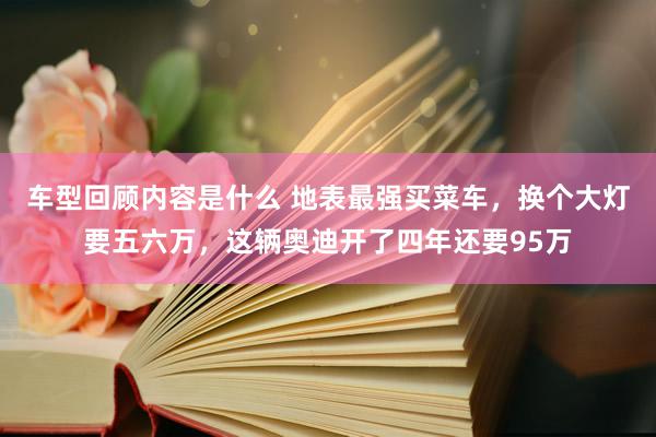 车型回顾内容是什么 地表最强买菜车，换个大灯要五六万，这辆奥迪开了四年还要95万