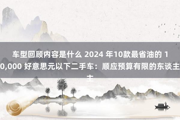 车型回顾内容是什么 2024 年10款最省油的 10,000 好意思元以下二手车：顺应预算有限的东谈主