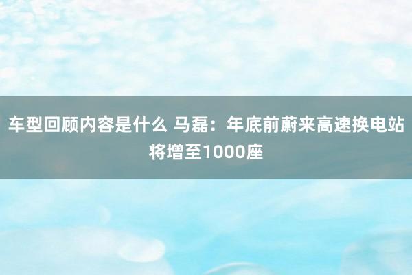 车型回顾内容是什么 马磊：年底前蔚来高速换电站将增至1000座