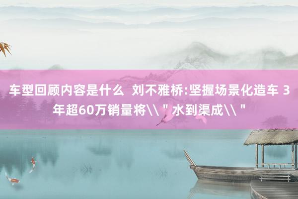 车型回顾内容是什么  刘不雅桥:坚握场景化造车 3年超60万销量将\＂水到渠成\＂