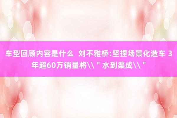 车型回顾内容是什么  刘不雅桥:坚捏场景化造车 3年超60万销量将\＂水到渠成\＂