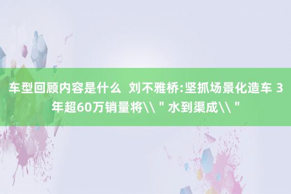 车型回顾内容是什么  刘不雅桥:坚抓场景化造车 3年超60万销量将\＂水到渠成\＂