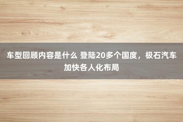 车型回顾内容是什么 登陆20多个国度，极石汽车加快各人化布局