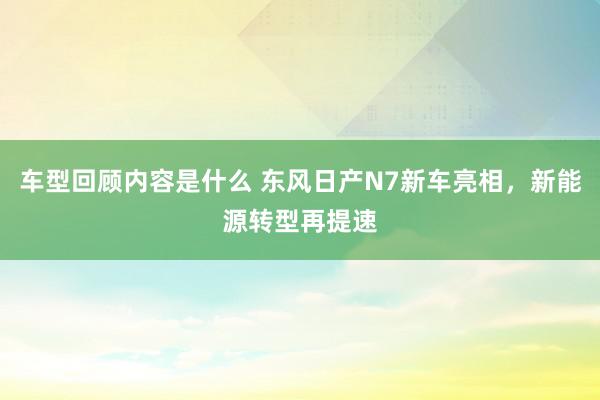 车型回顾内容是什么 东风日产N7新车亮相，新能源转型再提速