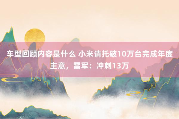 车型回顾内容是什么 小米请托破10万台完成年度主意，雷军：冲刺13万